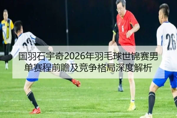 国羽石宇奇2026年羽毛球世锦赛男单赛程前瞻及竞争格局深度解析